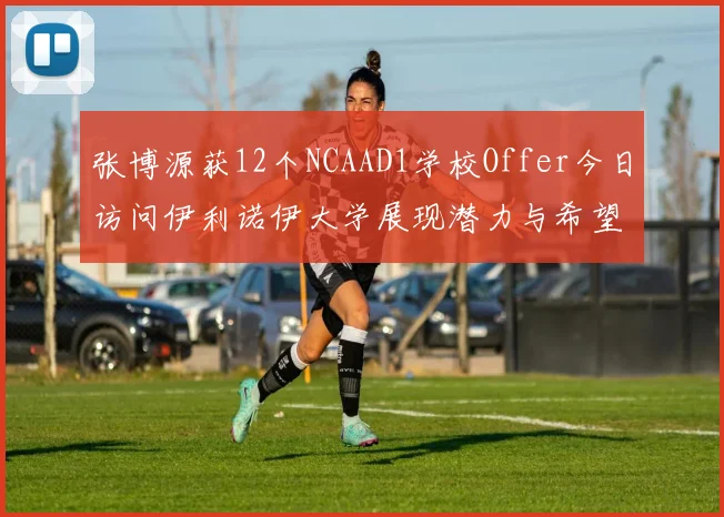 张博源获12个NCAAD1学校Offer今日访问伊利诺伊大学展现潜力与希望