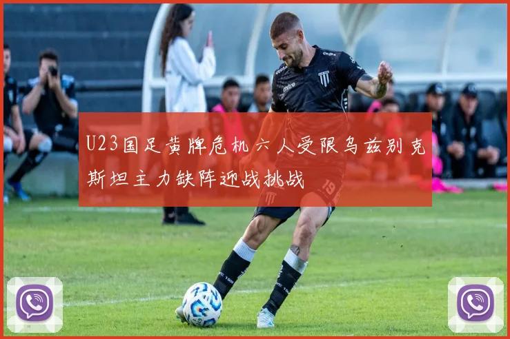 U23国足黄牌危机六人受限乌兹别克斯坦主力缺阵迎战挑战