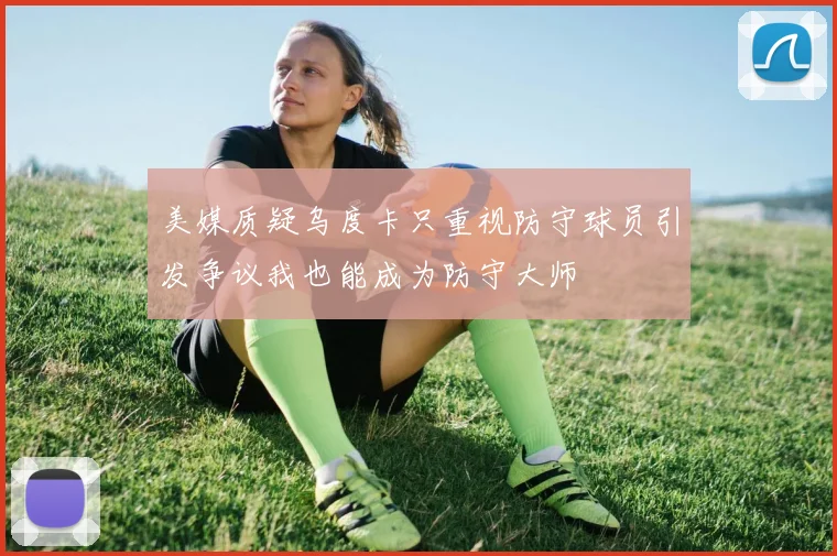 美媒质疑乌度卡只重视防守球员引发争议我也能成为防守大师