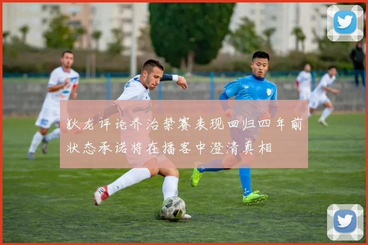 狄龙评论乔治禁赛表现回归四年前状态承诺将在播客中澄清真相