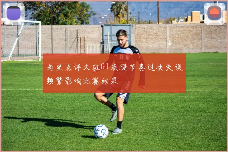 老里点评文班G1表现节奏过快失误频繁影响比赛结果