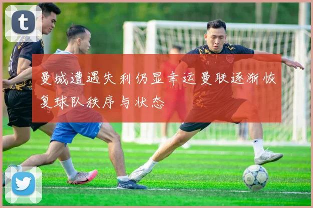 曼城遭遇失利仍显幸运曼联逐渐恢复球队秩序与状态