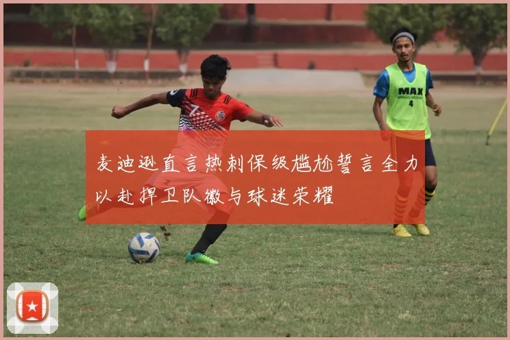麦迪逊直言热刺保级尴尬誓言全力以赴捍卫队徽与球迷荣耀