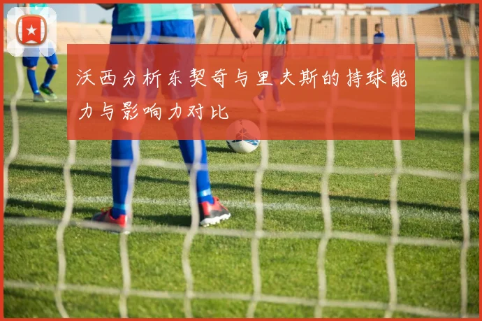 沃西分析东契奇与里夫斯的持球能力与影响力对比