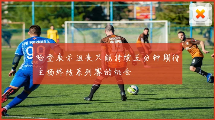 哈登表示沮丧只能持续五分钟期待主场终结系列赛的机会