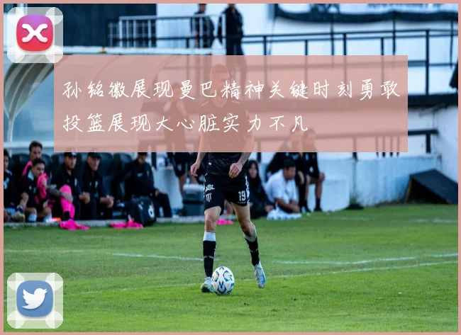孙铭徽展现曼巴精神关键时刻勇敢投篮展现大心脏实力不凡