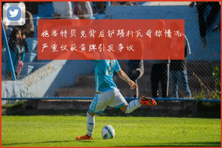 施洛特贝克背后铲踢科瓦奇称情况严重仅获黄牌引发争议