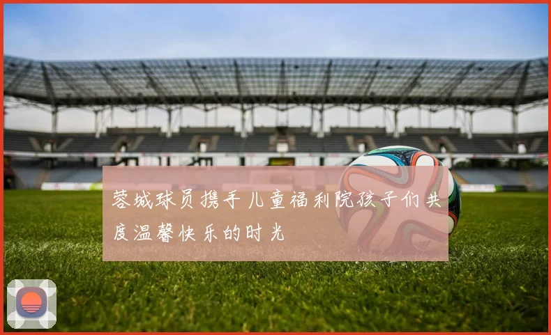 蓉城球员携手儿童福利院孩子们共度温馨快乐的时光