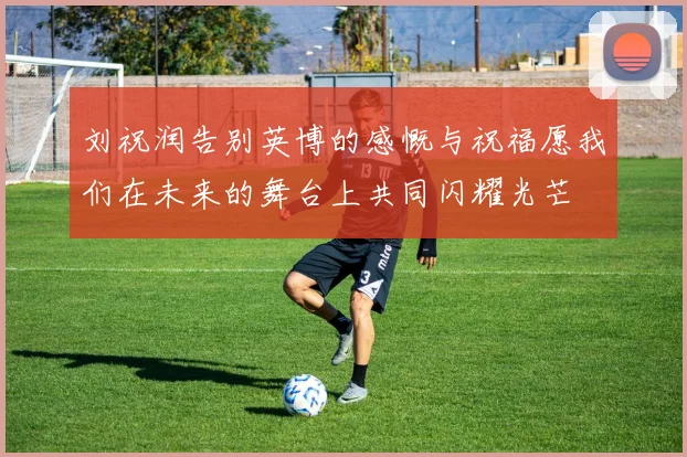 刘祝润告别英博的感慨与祝福愿我们在未来的舞台上共同闪耀光芒