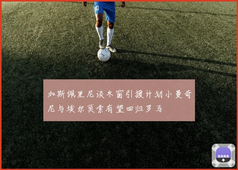 加斯佩里尼谈冬窗引援计划小曼奇尼与埃尔莫索有望回归罗马