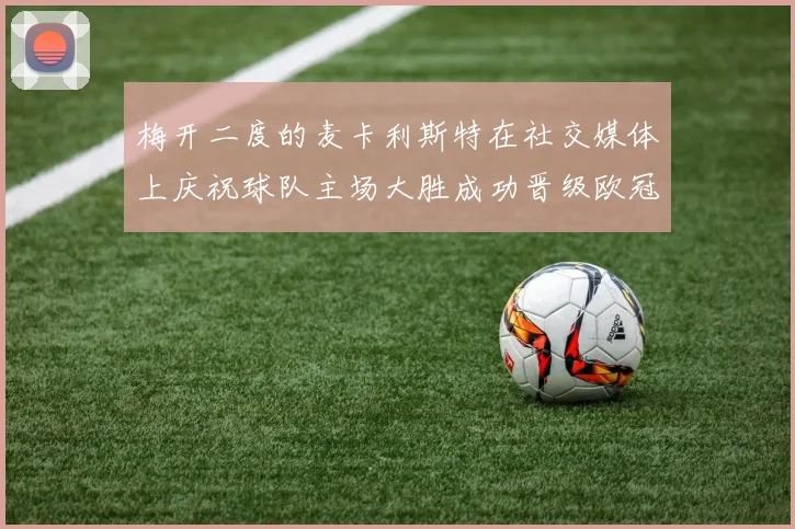 梅开二度的麦卡利斯特在社交媒体上庆祝球队主场大胜成功晋级欧冠16强