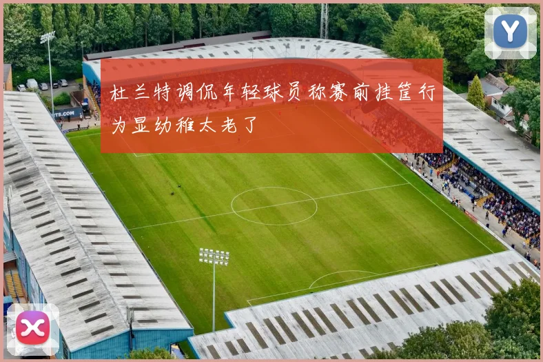 杜兰特调侃年轻球员称赛前挂筐行为显幼稚太老了