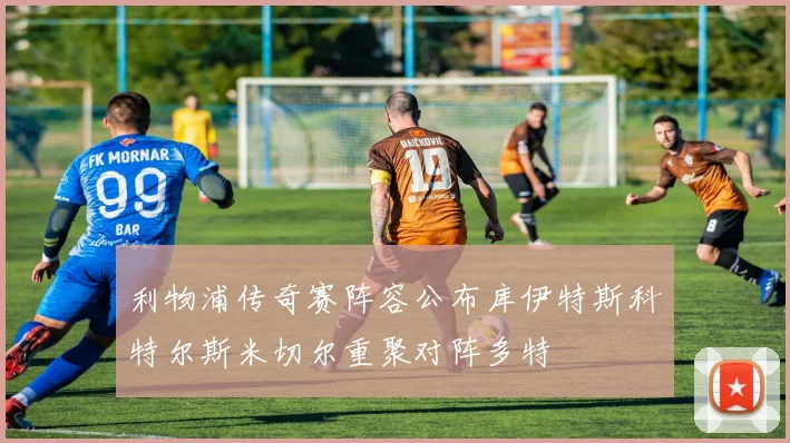 利物浦传奇赛阵容公布库伊特斯科特尔斯米切尔重聚对阵多特