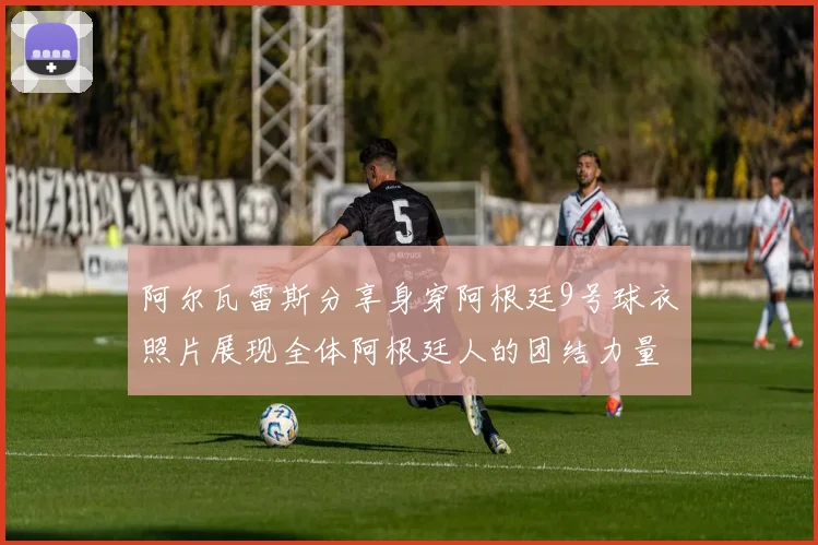 阿尔瓦雷斯分享身穿阿根廷9号球衣照片展现全体阿根廷人的团结力量