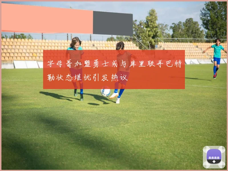 字母哥加盟勇士或与库里联手巴特勒状态堪忧引发热议
