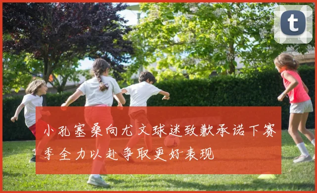 小孔塞桑向尤文球迷致歉承诺下赛季全力以赴争取更好表现