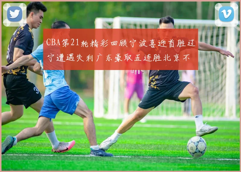 CBA第21轮精彩回顾宁波喜迎首胜辽宁遭遇失利广东豪取五连胜北京不敌天津江苏力克新疆