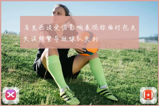 马克西谈受伤影响表现称面对包夹失误频繁导致球队失利
